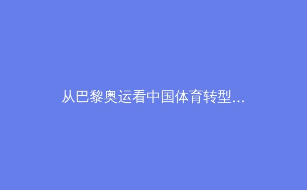 从巴黎奥运看中国体育转型：竞技荣耀与社会价值的双轨发展 - 4